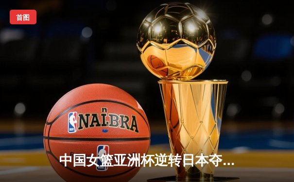 中国女篮亚洲杯逆转日本夺冠 韩旭狂砍26分荣膺MVP