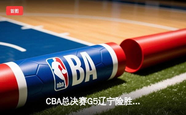 CBA总决赛G5辽宁险胜广厦 郭艾伦33分率队夺赛点