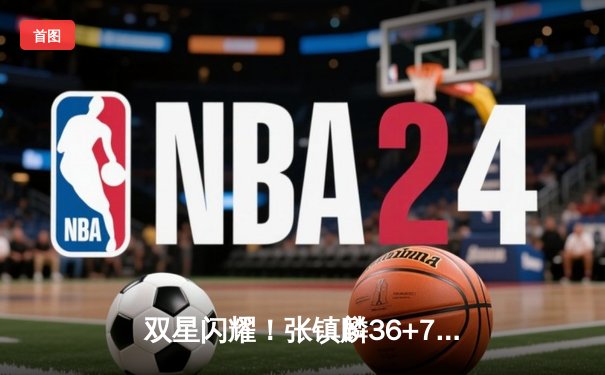 双星闪耀！张镇麟36+7+5统治攻防 辽宁本钢加时险胜广东宏远夺赛点