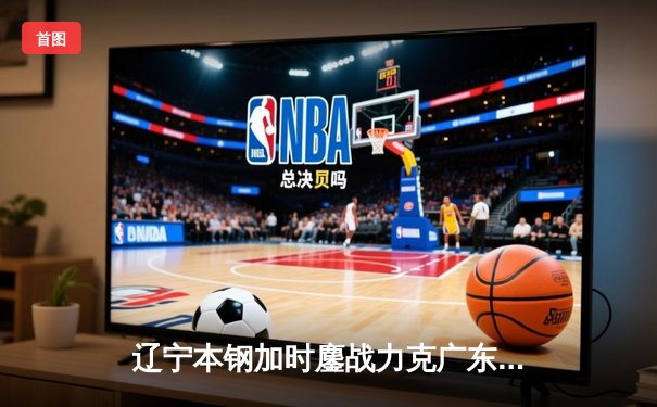 辽宁本钢加时鏖战力克广东宏远，赵继伟33分导演惊天逆转