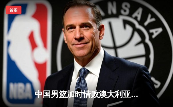 中国男篮加时惜败澳大利亚 胡金秋24+12难救主