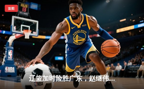 辽篮加时险胜广东，赵继伟关键三分锁定总决赛门票