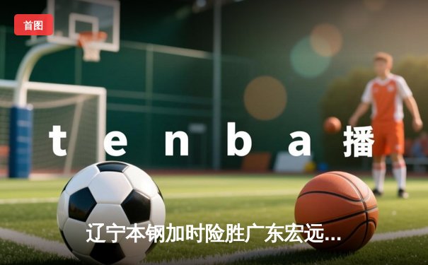 辽宁本钢加时险胜广东宏远 CBA总决赛上演史诗级对决